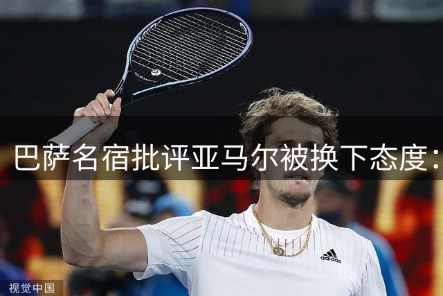 巴萨名宿批评亚马尔被换下态度：职业球员应尊重团队决定